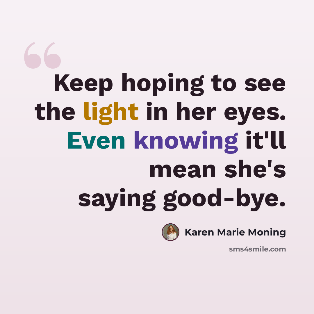 “Keep hoping to see the light in her eyes. Even knowing it'll mean she's saying good-bye.” quote by Karen Marie Moning