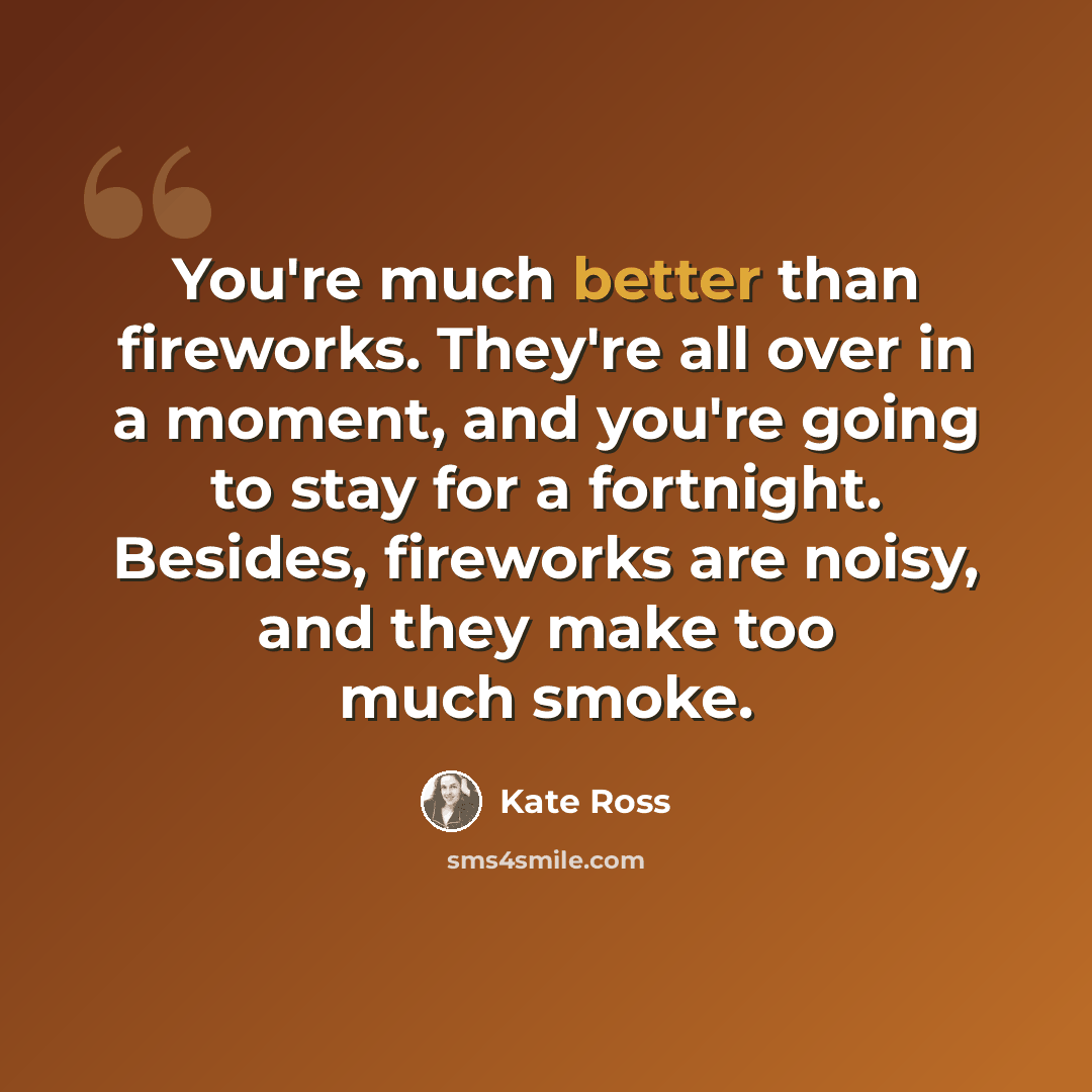 “You're much better than fireworks. They're all over in a moment, and you're going to stay for a fortnight. Besides, fireworks are noisy, and they make too much smoke.” quote by Kate Ross