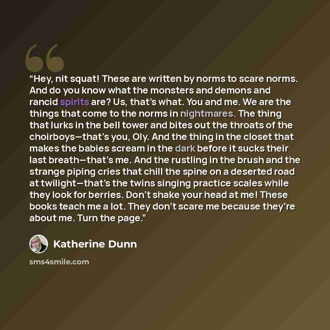 “Hey, nit squat! These are written by norms to scare norms. And do you know what the monsters and demons and rancid spirits are? Us, that’s what. You and me. We are the things that come to the norms in nightmares. The thing that lurks in the bell tower and bites out the throats of the…” quote by Katherine Dunn