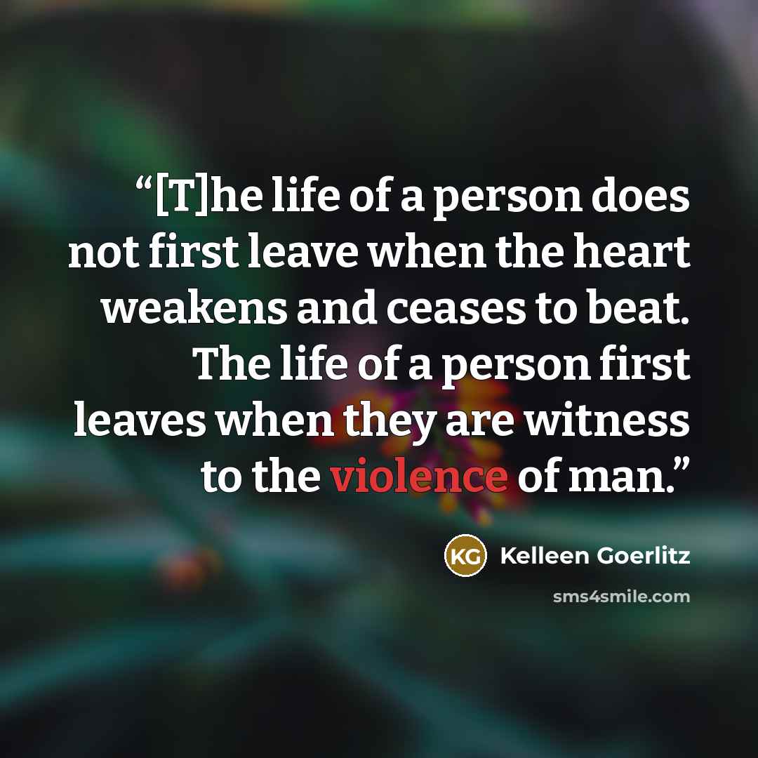 “[T]he life of a person does not first leave when the heart weakens and ceases to beat. The life of a person first leaves when they are witness to the violence of man.” quote by Kelleen Goerlitz