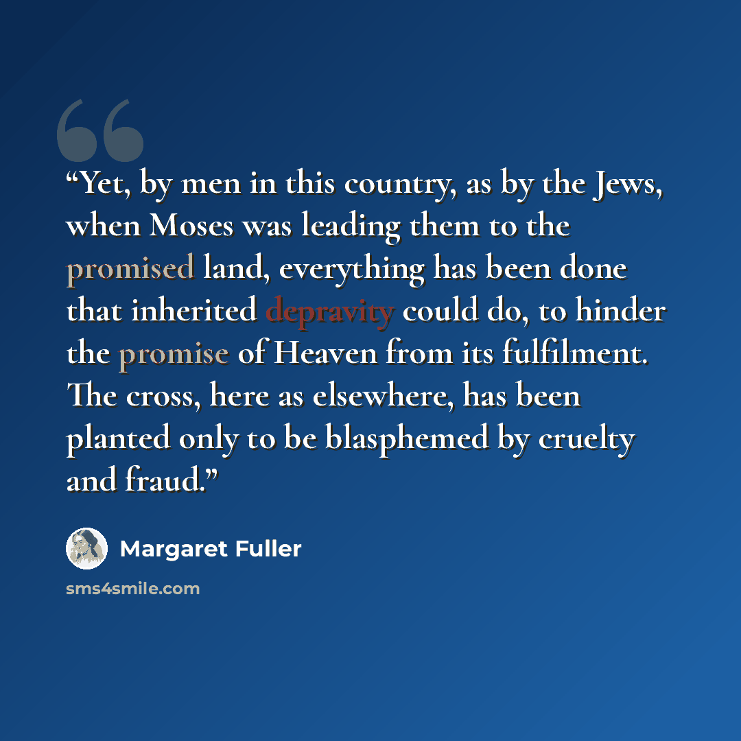 “Yet, by men in this country, as by the Jews, when Moses was leading them to the promised land, everything has been done that inherited depravity could do, to hinder the promise of Heaven from its fulfilment. The cross, here as elsewhere, has been planted only to be blasphemed by cruelty and fraud.” quote by Margaret Fuller