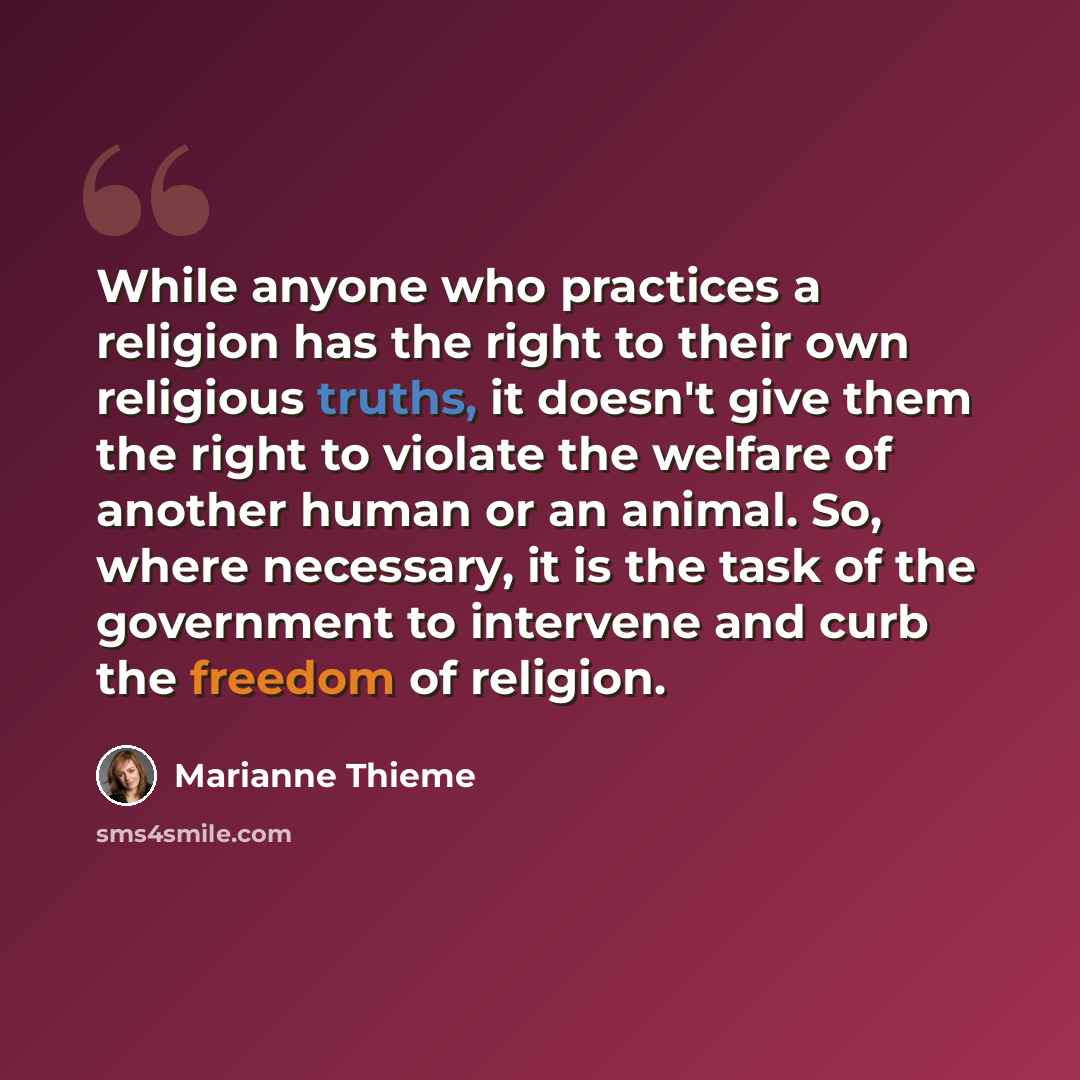 “While anyone who practices a religion has the right to their own religious truths, it doesn't give them the right to violate the welfare of another human or an animal. So, where necessary, it is the task of the government to intervene and curb the freedom of religion.” quote by Marianne Thieme