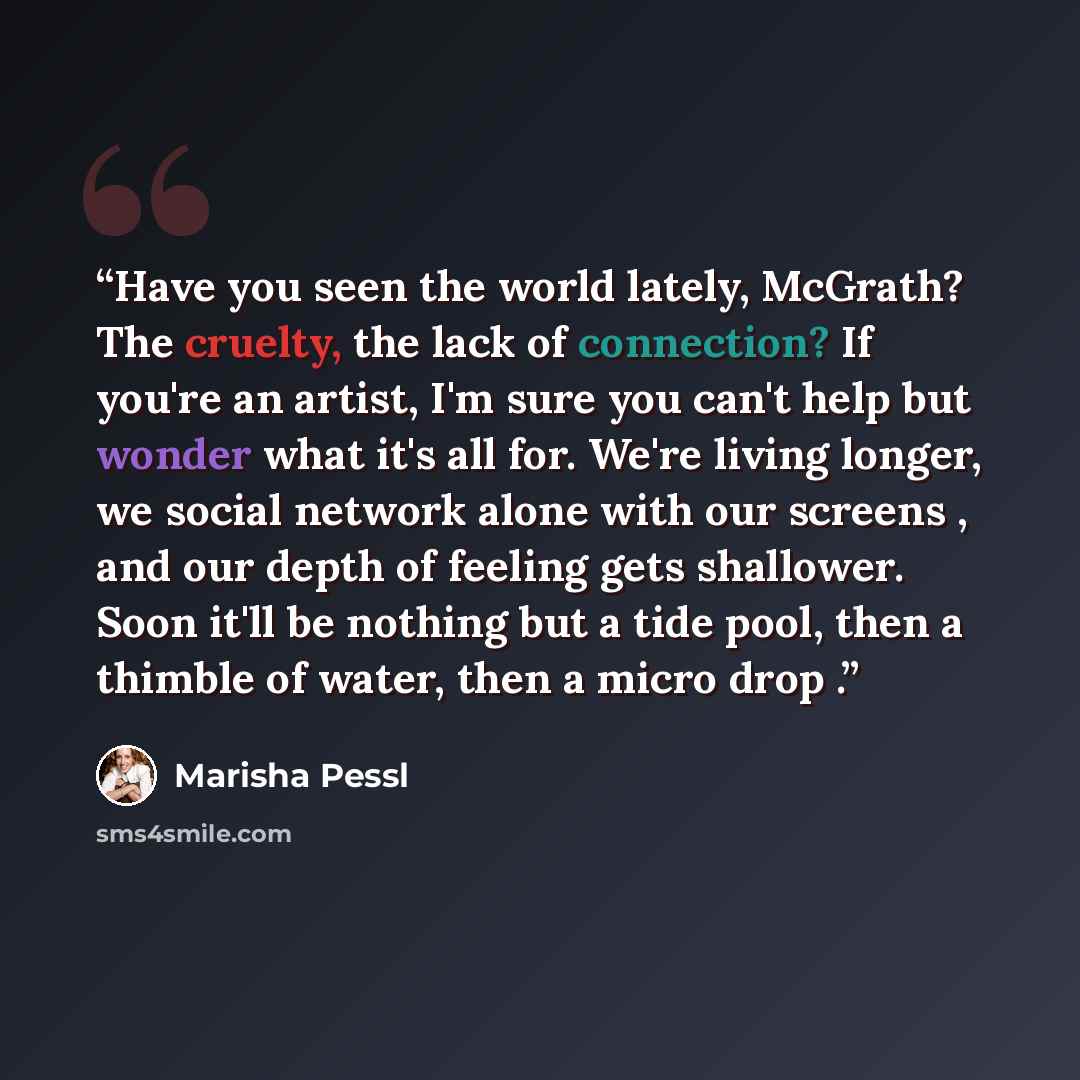 “Have you seen the world lately, McGrath? The cruelty, the lack of connection? If you're an artist, I'm sure you can't help but wonder what it's all for. We're living longer, we social network alone with our screens , and our depth of feeling gets shallower. Soon it'll be nothing but a tide pool…” quote by Marisha Pessl