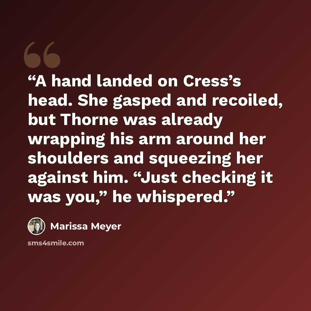 “A hand landed on Cress’s head. She gasped and recoiled, but Thorne was already wrapping his arm around her shoulders and squeezing her against him. “Just checking it was you,” he whispered.” quote by Marissa Meyer