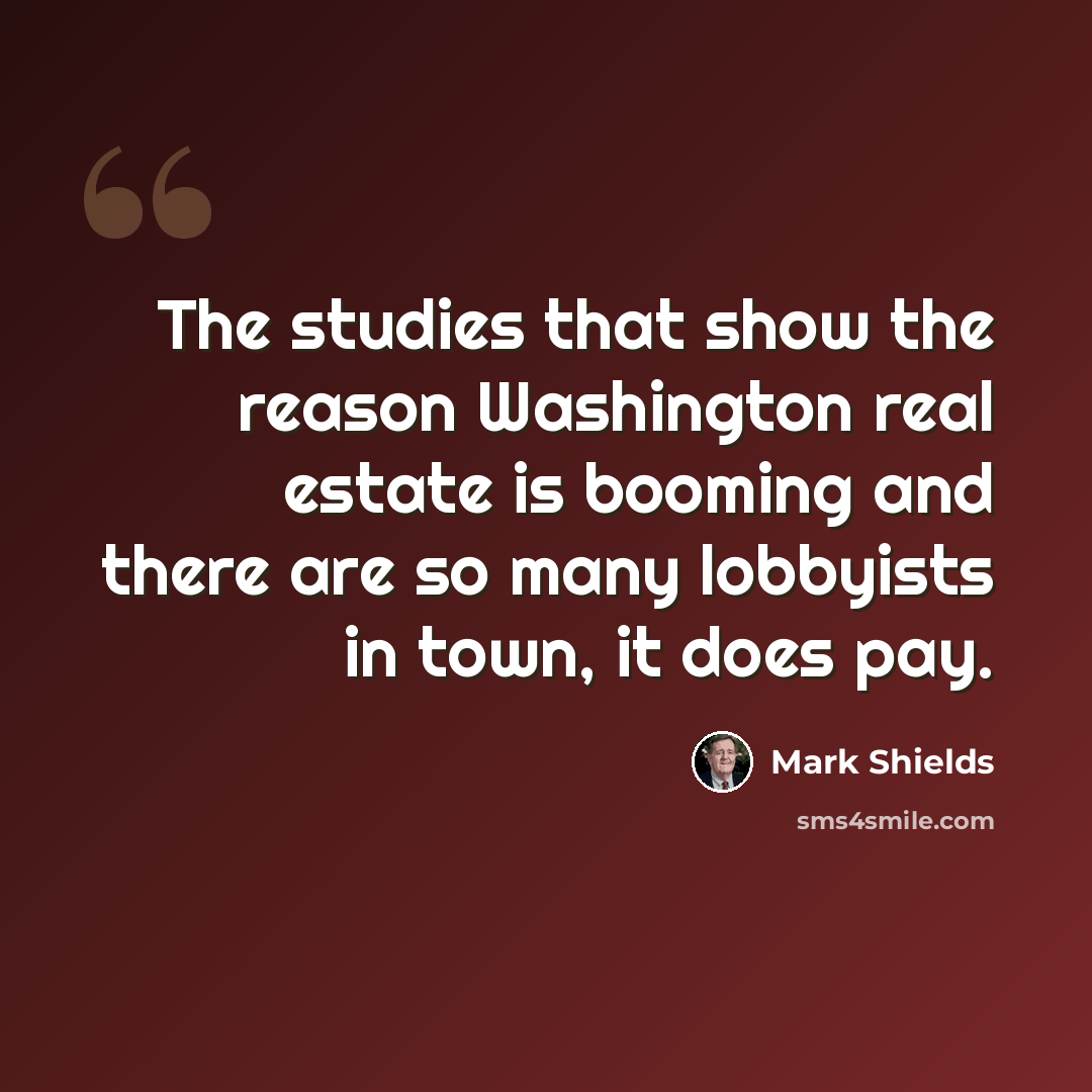 “The studies that show the reason Washington real estate is booming and there are so many lobbyists in town, it does pay.” quote by Mark Shields