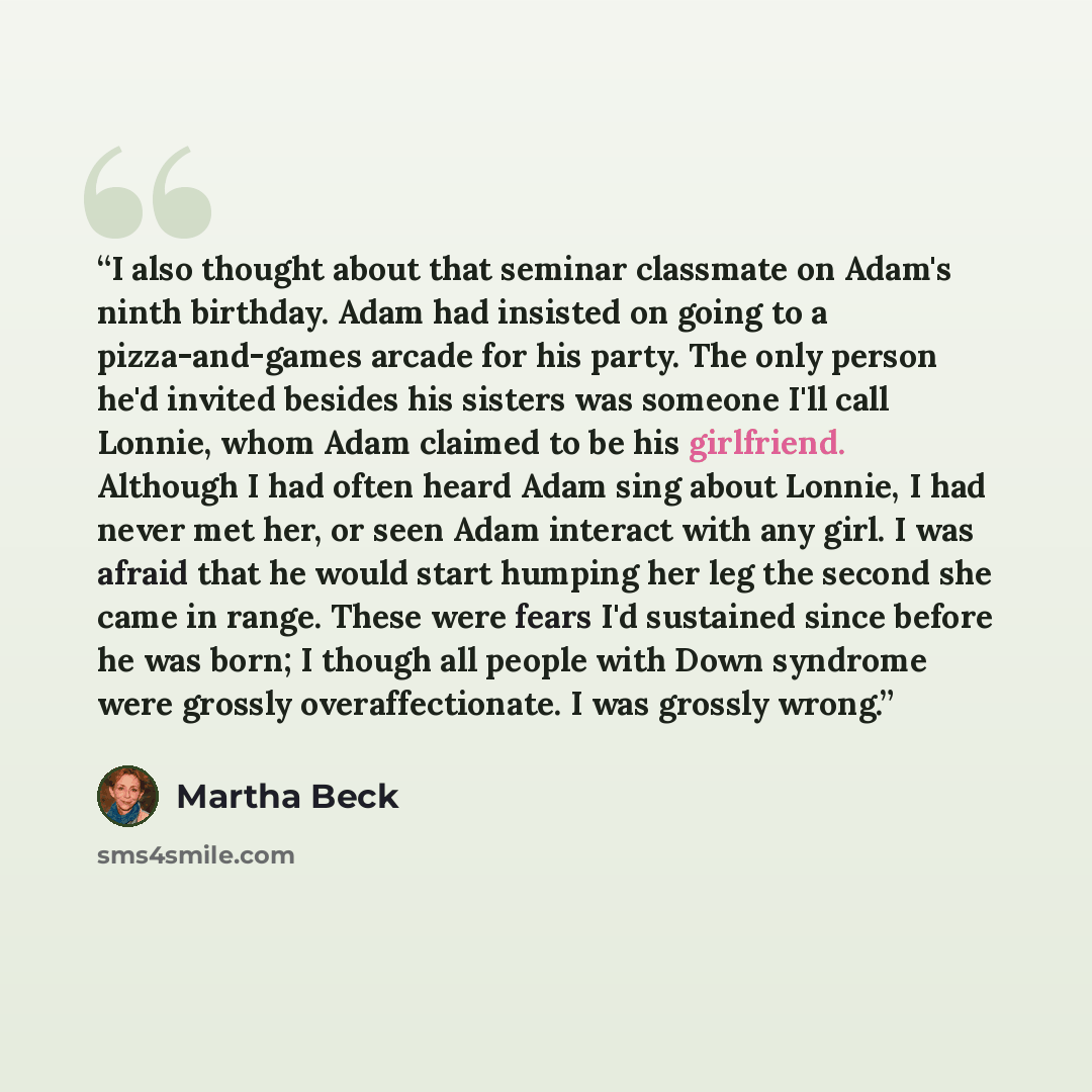 “I also thought about that seminar classmate on Adam's ninth birthday. Adam had insisted on going to a pizza-and-games arcade for his party. The only person he'd invited besides his sisters was someone I'll call Lonnie, whom Adam claimed to be his girlfriend. Although I had often heard Adam sing…” quote by Martha Beck