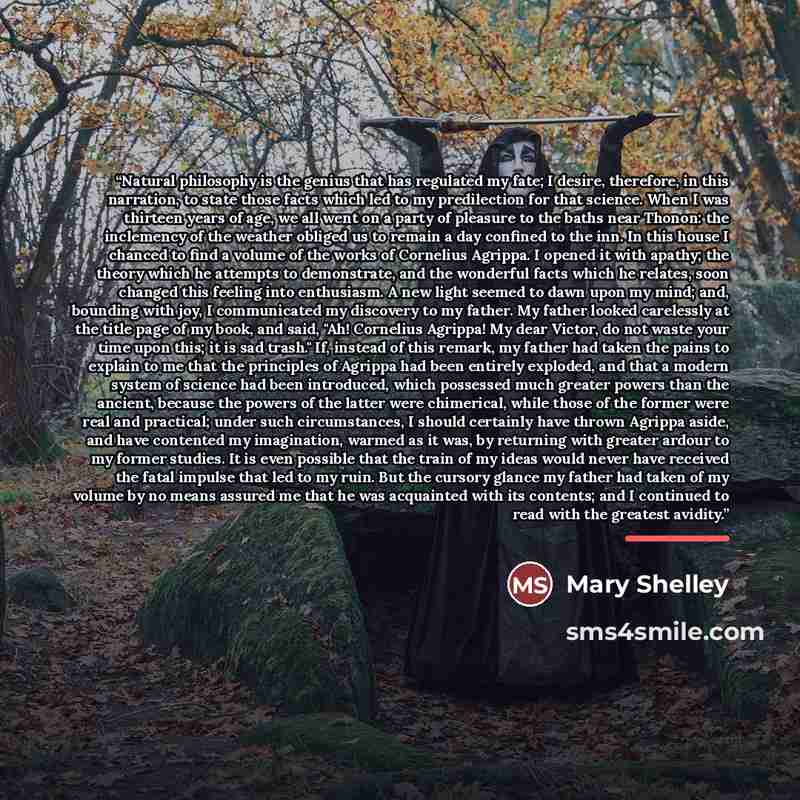 “Natural philosophy is the genius that has regulated my fate; I desire, therefore, in this narration, to state those facts which led to my predilection for that science. When I was thirteen years of age, we all went on a party of pleasure to the baths near Thonon: the inclemency of the weather…” quote by Mary Shelley