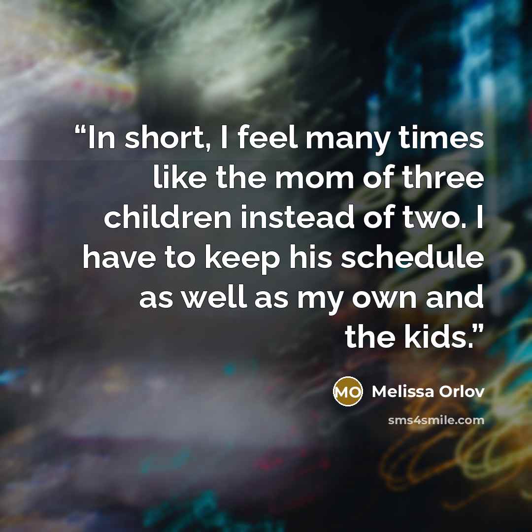 “In short, I feel many times like the mom of three children instead of two. I have to keep his schedule as well as my own and the kids.” quote by Melissa Orlov