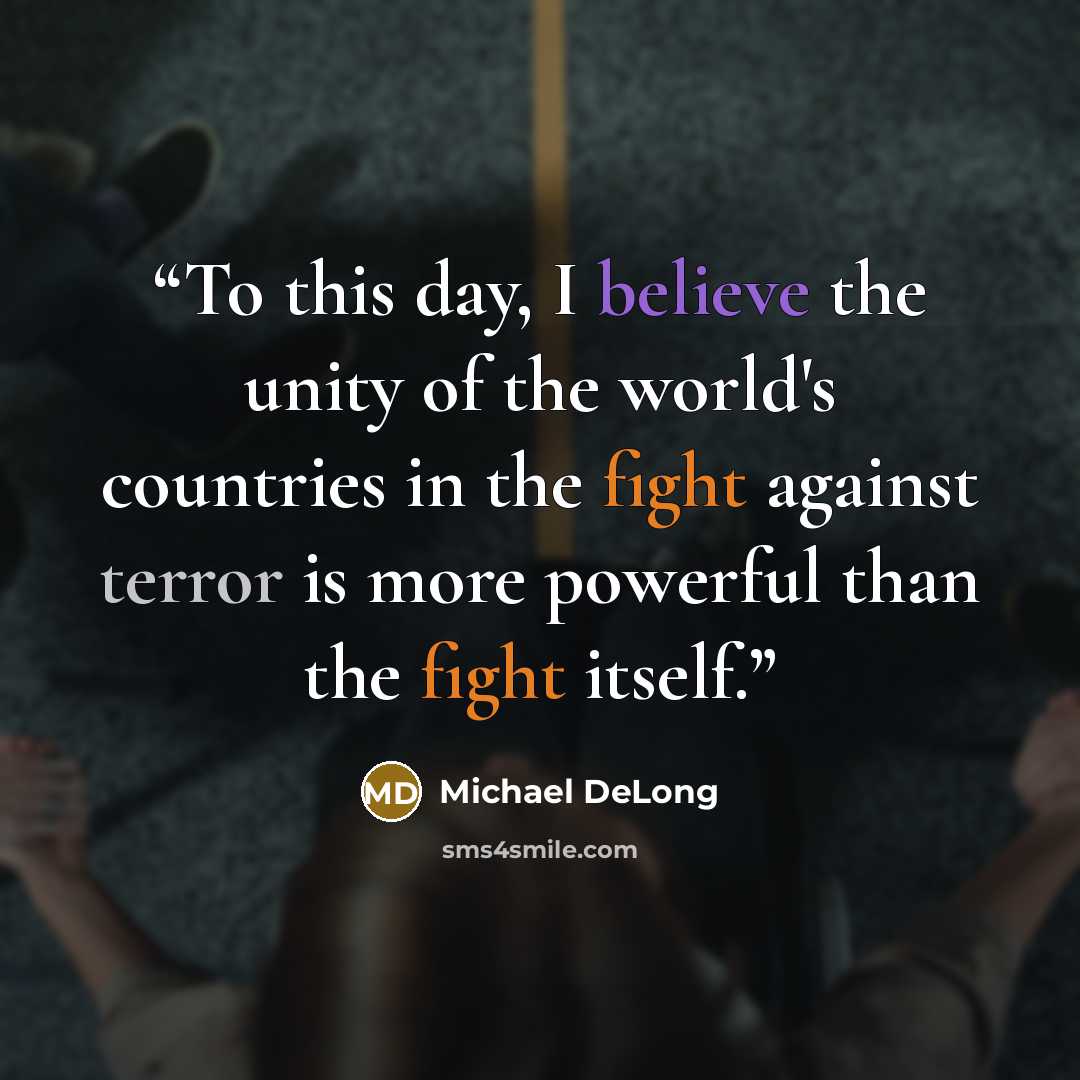 “To this day, I believe the unity of the world's countries in the fight against terror is more powerful than the fight itself.” quote by Michael DeLong