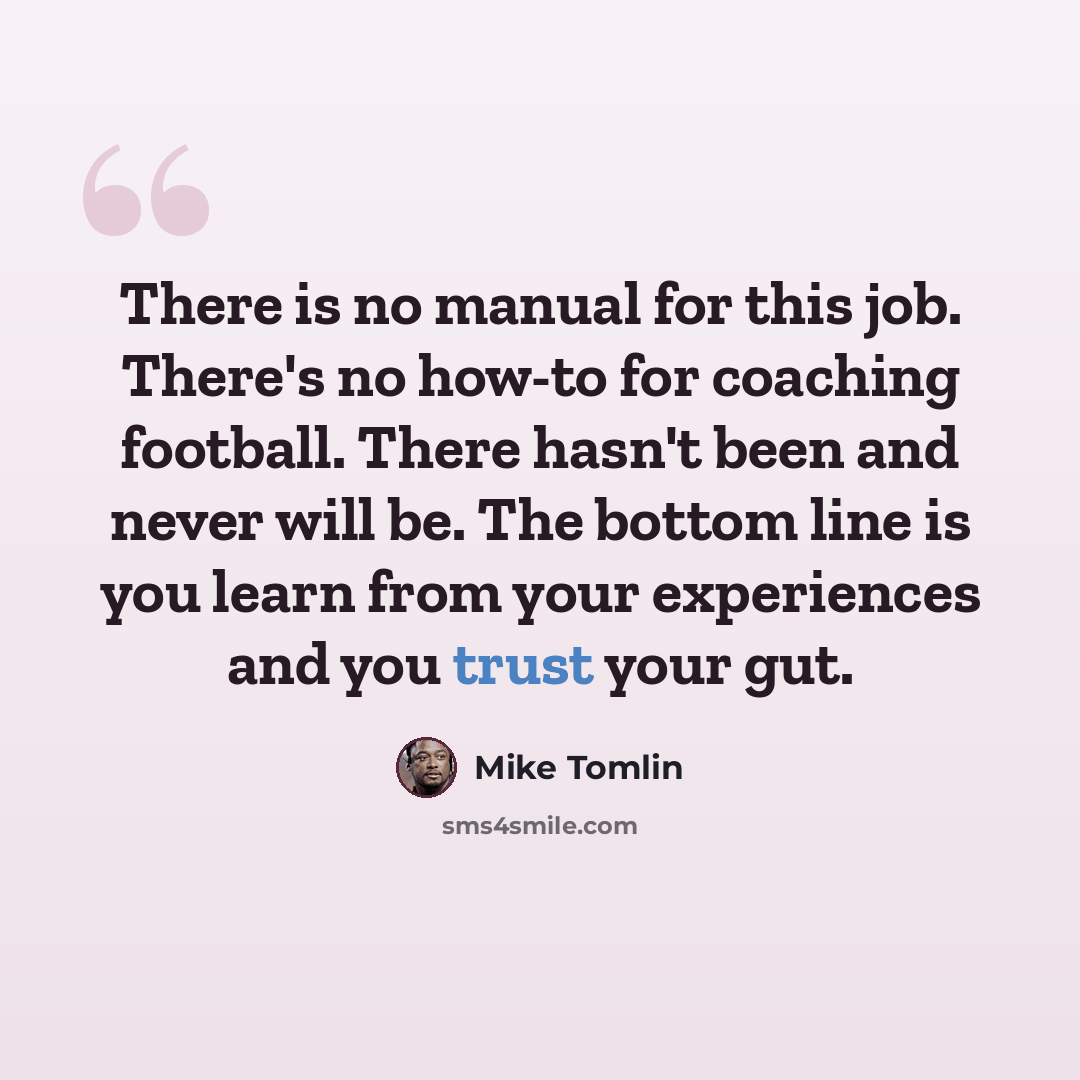 “There is no manual for this job. There's no how-to for coaching football. There hasn't been and never will be. The bottom line is you learn from your experiences and you trust your gut.” quote by Mike Tomlin