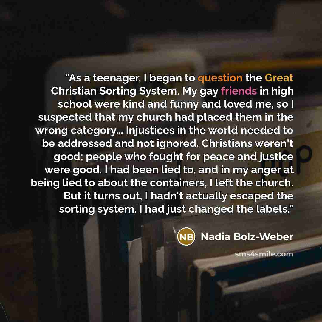 “As a teenager, I began to question the Great Christian Sorting System. My gay friends in high school were kind and funny and loved me, so I suspected that my church had placed them in the wrong category... Injustices in the world needed to be addressed and not ignored. Christians weren't good…” quote by Nadia Bolz-Weber