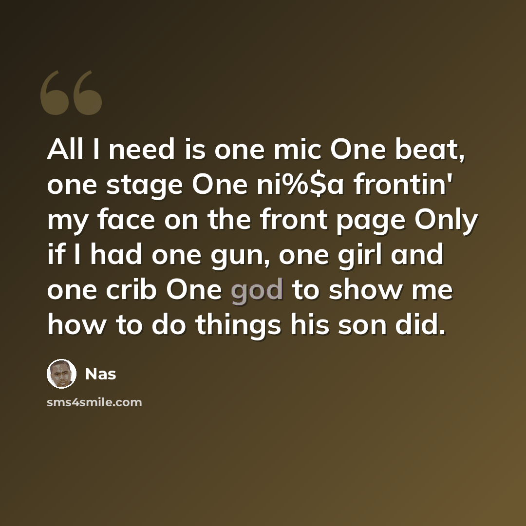 “All I need is one mic One beat, one stage One ni%$a frontin' my face on the front page Only if I had one gun, one girl and one crib One god to show me how to do things his son did.” quote by Nas