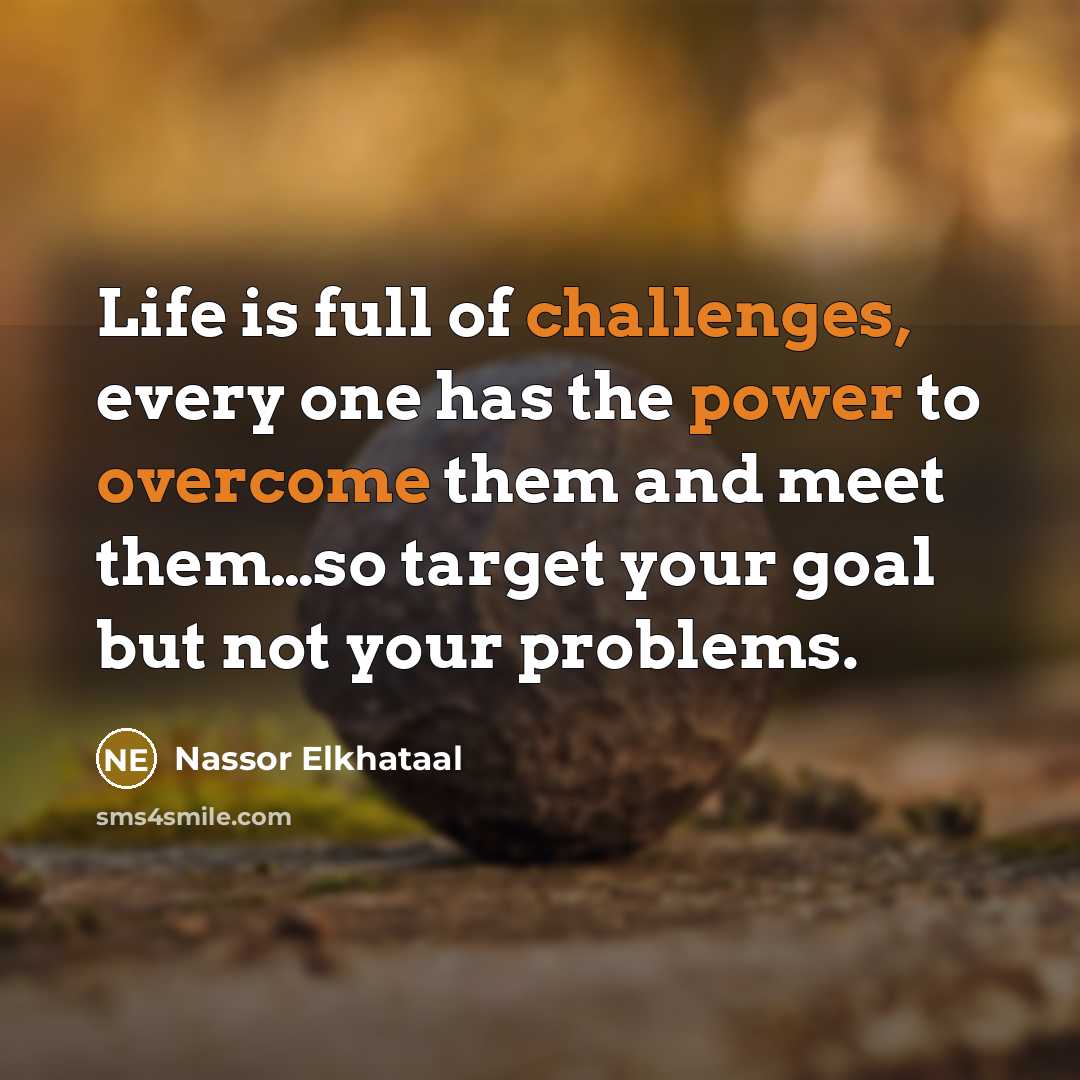 “Life is full of challenges, every one has the power to overcome them and meet them…so target your goal but not your problems.” quote by Nassor Elkhataal