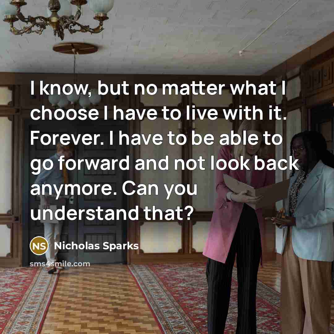 “I know, but no matter what I choose I have to live with it. Forever. I have to be able to go forward and not look back anymore. Can you understand that?” quote by Nicholas Sparks