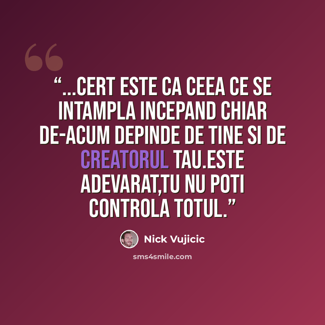 “...cert este ca ceea ce se intampla incepand chiar de-acum depinde de tine si de Creatorul tau.Este adevarat,tu nu poti controla totul.” quote by Nick Vujicic