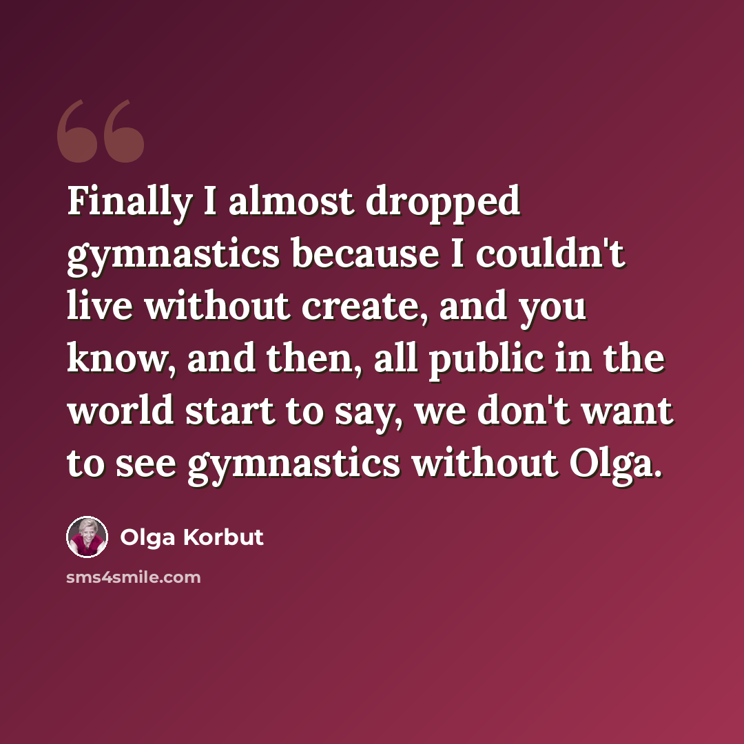 “Finally I almost dropped gymnastics because I couldn't live without create, and you know, and then, all public in the world start to say, we don't want to see gymnastics without Olga.” quote by Olga Korbut