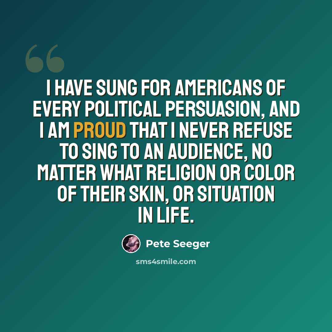 “I have sung for Americans of every political persuasion, and I am proud that I never refuse to sing to an audience, no matter what religion or color of their skin, or situation in life.” quote by Pete Seeger