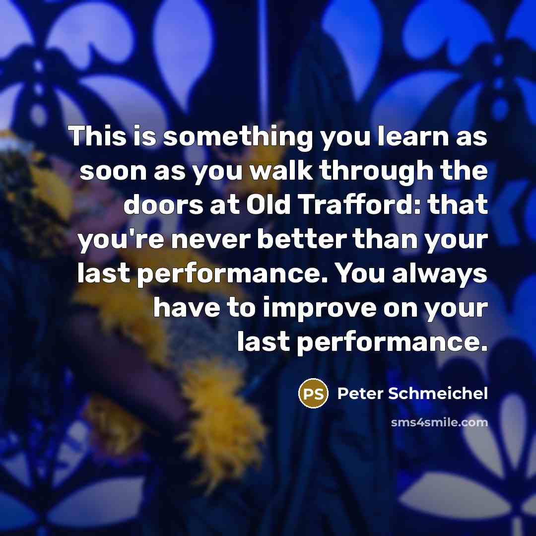 “This is something you learn as soon as you walk through the doors at Old Trafford: that you're never better than your last performance. You always have to improve on your last performance.” quote by Peter Schmeichel