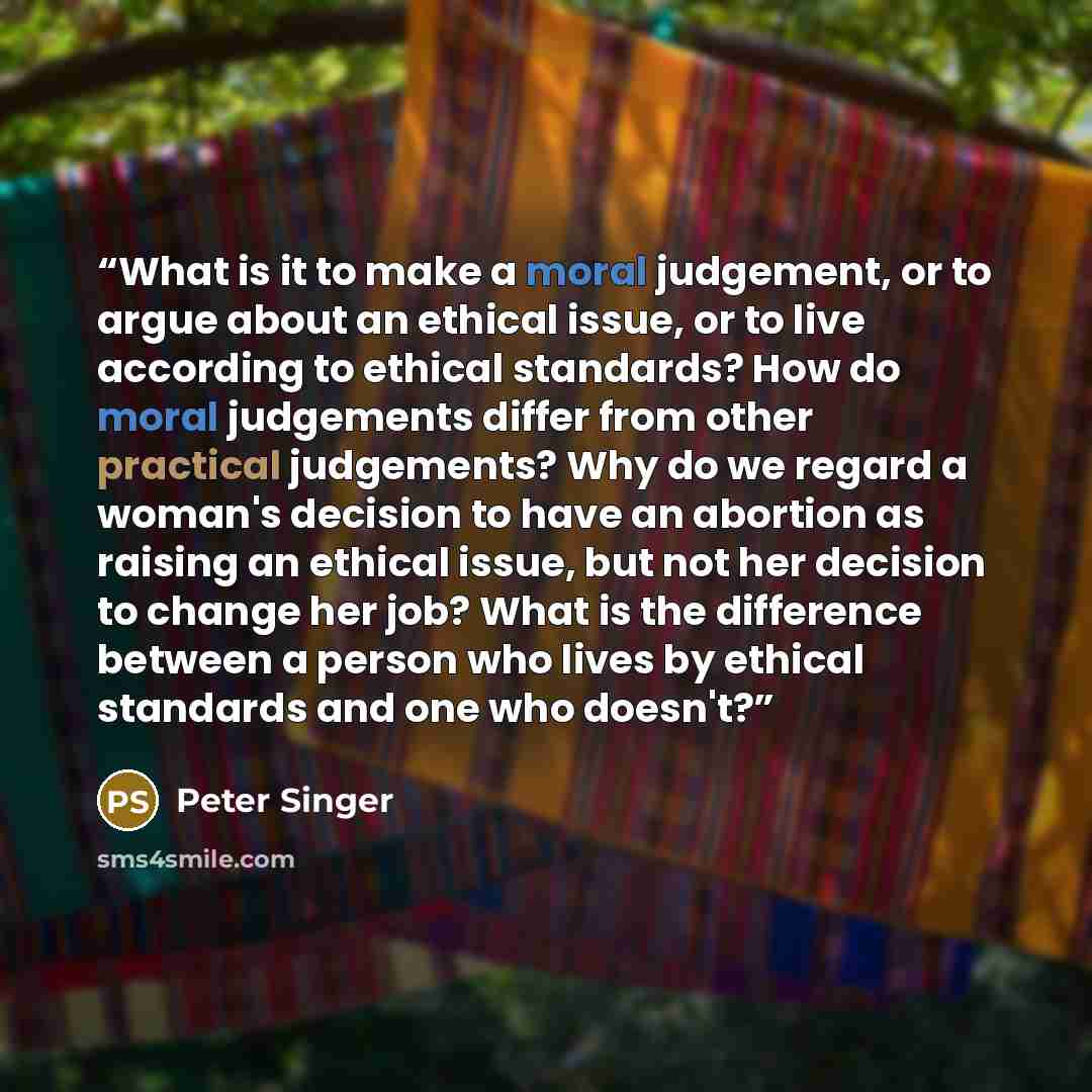 “What is it to make a moral judgement, or to argue about an ethical issue, or to live according to ethical standards? How do moral judgements differ from other practical judgements? Why do we regard a woman's decision to have an abortion as raising an ethical issue, but not her decision to change…” quote by Peter Singer