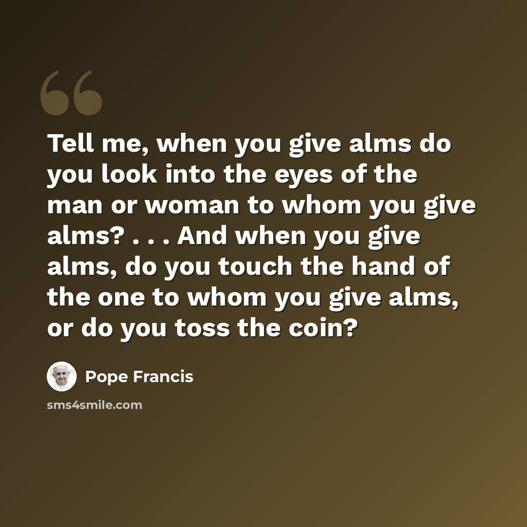 “Tell me, when you give alms do you look into the eyes of the man or woman to whom you give alms? . . . And when you give alms, do you touch the hand of the one to whom you give alms, or do you toss the coin?” quote by Pope Francis