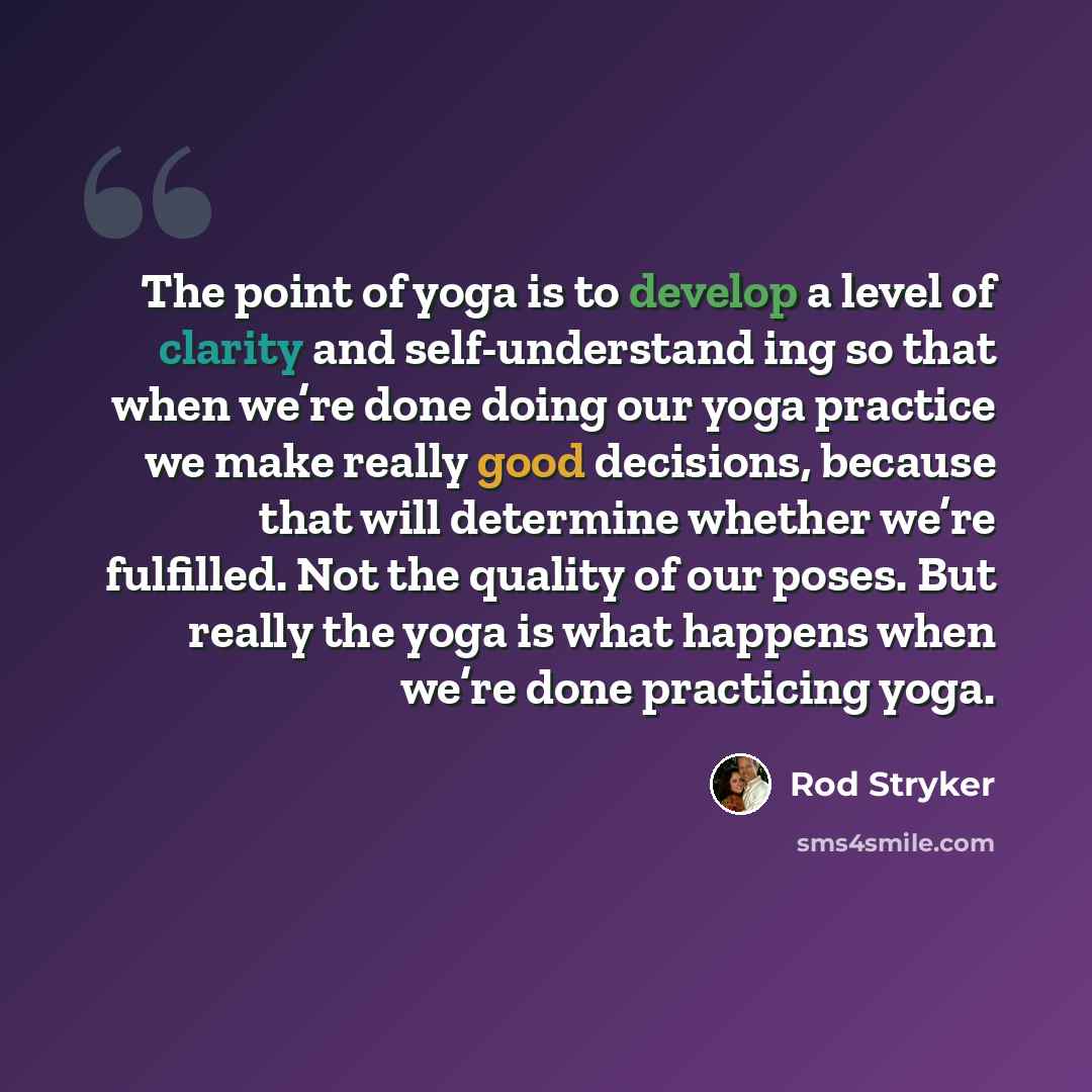 “The point of yoga is to develop a level of clarity and self-understand ing so that when we’re done doing our yoga practice we make really good decisions, because that will determine whether we’re fulfilled. Not the quality of our poses. But really the yoga is what happens when we’re done…” quote by Rod Stryker