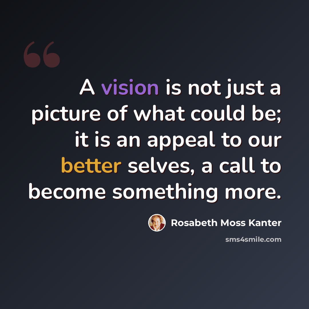 “A vision is not just a picture of what could be; it is an appeal to our better selves, a call to become something more.” quote by Rosabeth Moss Kanter