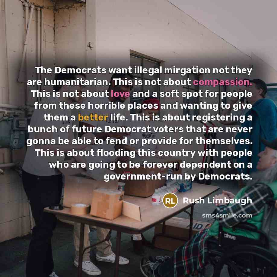 “The Democrats want illegal mirgation not they are humanitarian. This is not about compassion. This is not about love and a soft spot for people from these horrible places and wanting to give them a better life. This is about registering a bunch of future Democrat voters that are never gonna be…” quote by Rush Limbaugh