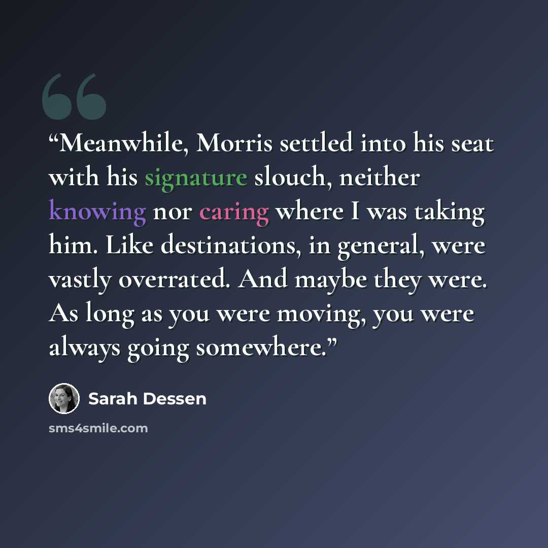 “Meanwhile, Morris settled into his seat with his signature slouch, neither knowing nor caring where I was taking him. Like destinations, in general, were vastly overrated. And maybe they were. As long as you were moving, you were always going somewhere.” quote by Sarah Dessen