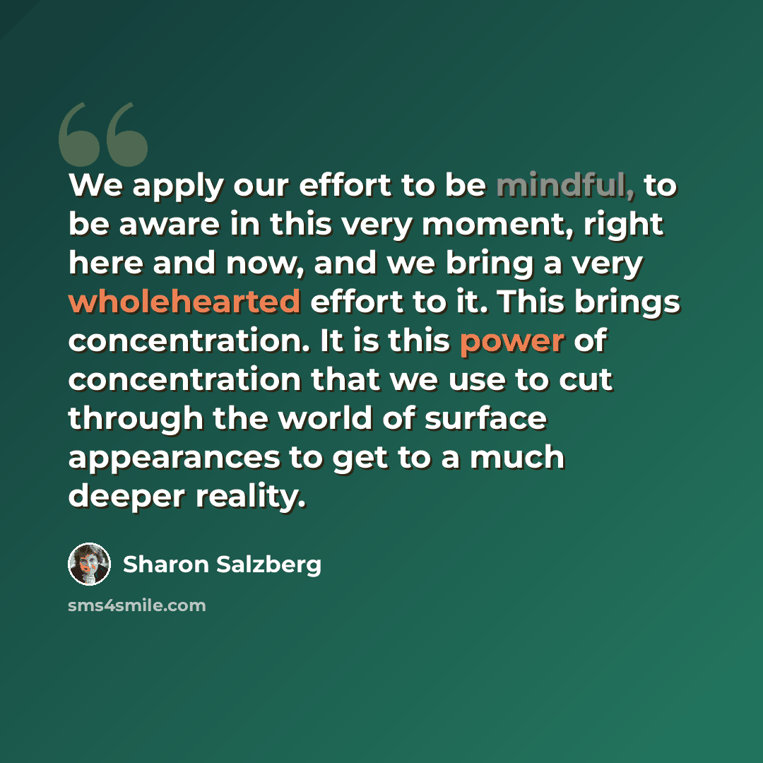 “We apply our effort to be mindful, to be aware in this very moment, right here and now, and we bring a very wholehearted effort to it. This brings concentration. It is this power of concentration that we use to cut through the world of surface appearances to get to a much deeper reality.” quote by Sharon Salzberg