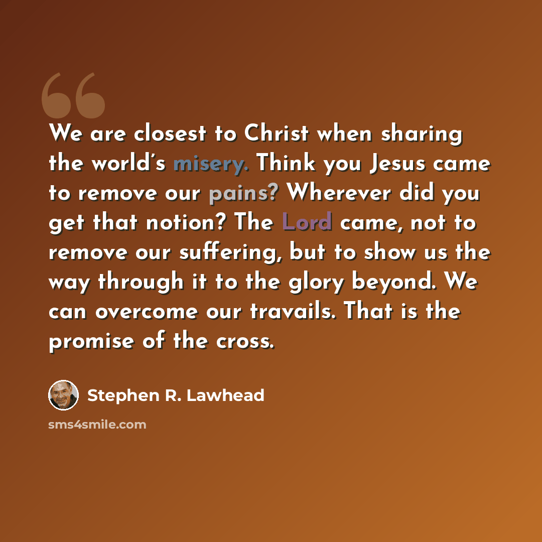 “We are closest to Christ when sharing the world’s misery. Think you Jesus came to remove our pains? Wherever did you get that notion? The Lord came, not to remove our suffering, but to show us the way through it to the glory beyond. We can overcome our travails. That is the promise of the cross.” quote by Stephen R. Lawhead