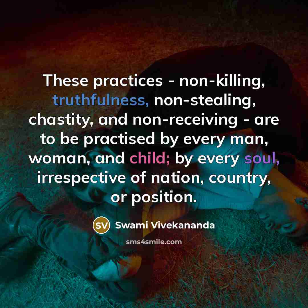 “These practices - non-killing, truthfulness, non-stealing, chastity, and non-receiving - are to be practised by every man, woman, and child; by every soul, irrespective of nation, country, or position.” quote by Swami Vivekananda