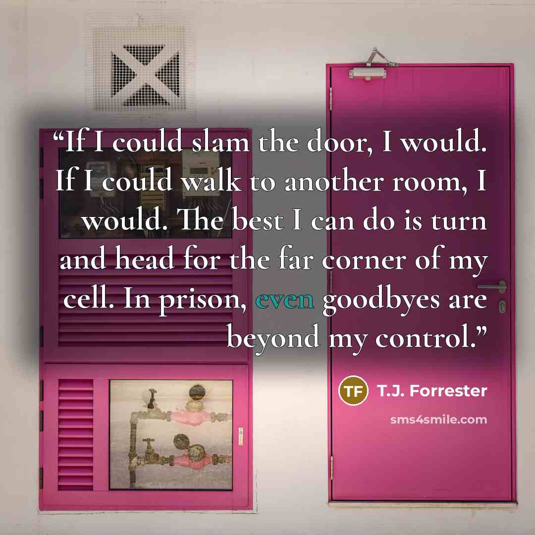 “If I could slam the door, I would. If I could walk to another room, I would. The best I can do is turn and head for the far corner of my cell. In prison, even goodbyes are beyond my control.” quote by T.J. Forrester