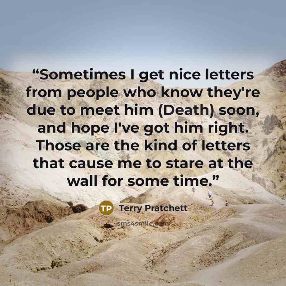 “Sometimes I get nice letters from people who know they're due to meet him (Death) soon, and hope I've got him right. Those are the kind of letters that cause me to stare at the wall for some time.” quote by Terry Pratchett