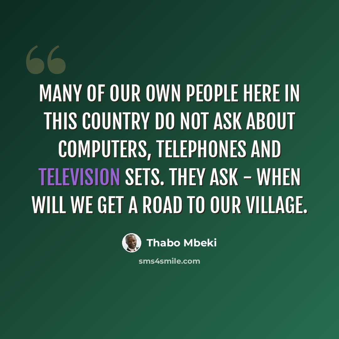 “Many of our own people here in this country do not ask about computers, telephones and television sets. They ask - when will we get a road to our village.” quote by Thabo Mbeki