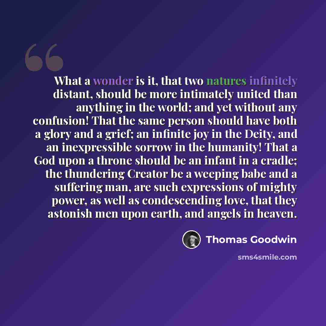 “What a wonder is it, that two natures infinitely distant, should be more intimately united than anything in the world; and yet without any confusion! That the same person should have both a glory and a grief; an infinite joy in the Deity, and an inexpressible sorrow in the humanity! That a God…” quote by Thomas Goodwin