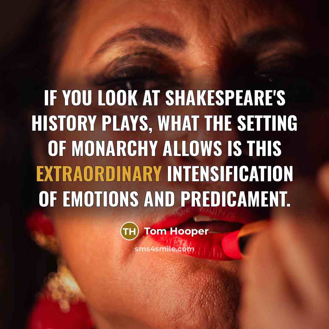 “If you look at Shakespeare's history plays, what the setting of monarchy allows is this extraordinary intensification of emotions and predicament.” quote by Tom Hooper