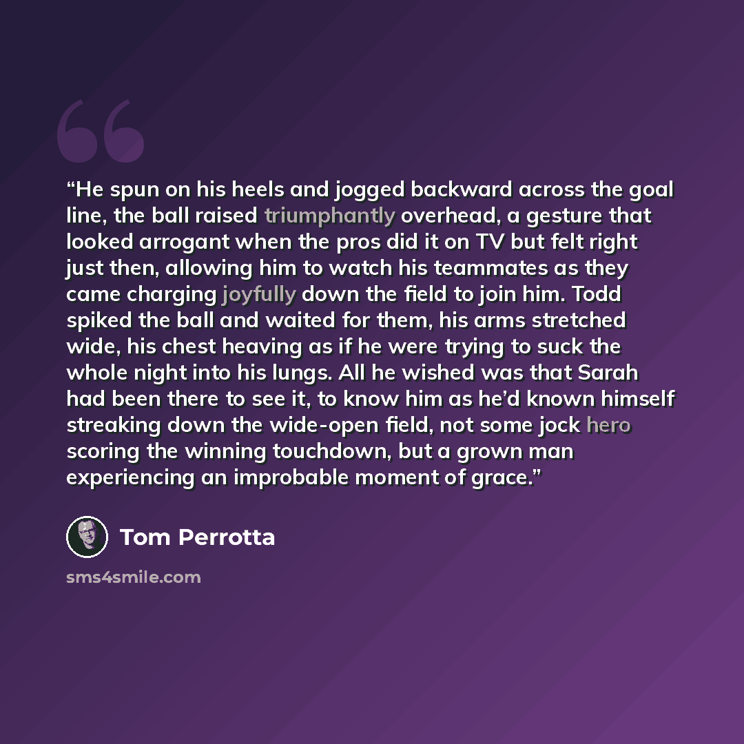 “He spun on his heels and jogged backward across the goal line, the ball raised triumphantly overhead, a gesture that looked arrogant when the pros did it on TV but felt right just then, allowing him to watch his teammates as they came charging joyfully down the field to join him. Todd spiked the…” quote by Tom Perrotta