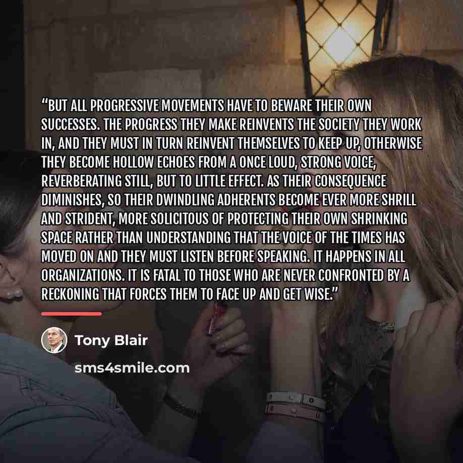 “But all progressive movements have to beware their own successes. The progress they make reinvents the society they work in, and they must in turn reinvent themselves to keep up, otherwise they become hollow echoes from a once loud, strong voice, reverberating still, but to little effect. As their…” quote by Tony Blair