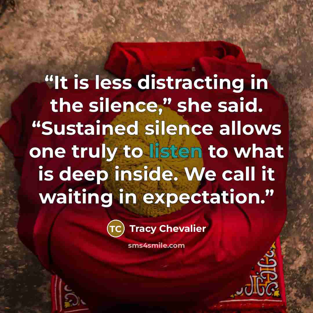 “It is less distracting in the silence,” she said. “Sustained silence allows one truly to listen to what is deep inside. We call it waiting in expectation.” quote by Tracy Chevalier