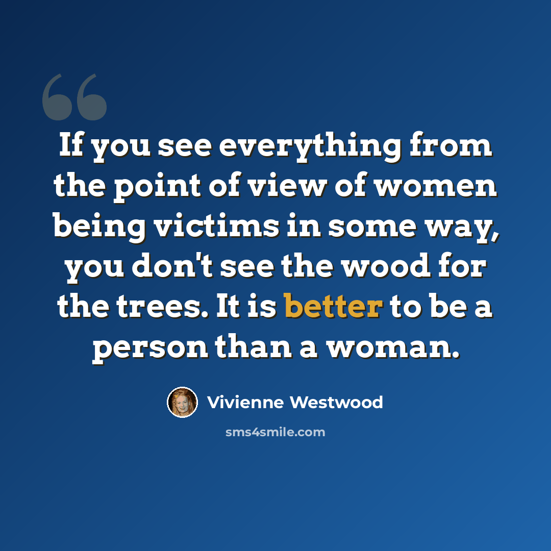“If you see everything from the point of view of women being victims in some way, you don't see the wood for the trees. It is better to be a person than a woman.” quote by Vivienne Westwood
