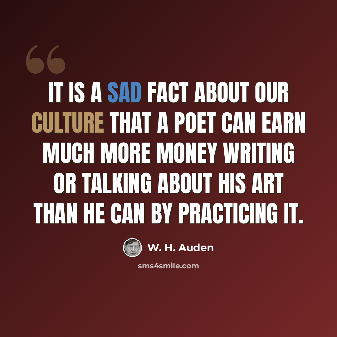 “It is a sad fact about our culture that a poet can earn much more money writing or talking about his art than he can by practicing it.” quote by W. H. Auden