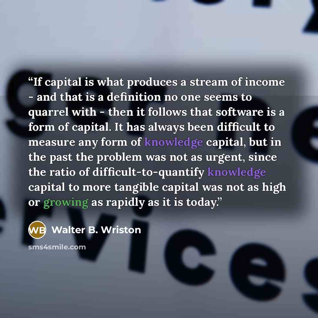 “If capital is what produces a stream of income - and that is a definition no one seems to quarrel with - then it follows that software is a form of capital. It has always been difficult to measure any form of knowledge capital, but in the past the problem was not as urgent, since the ratio of…” quote by Walter B. Wriston