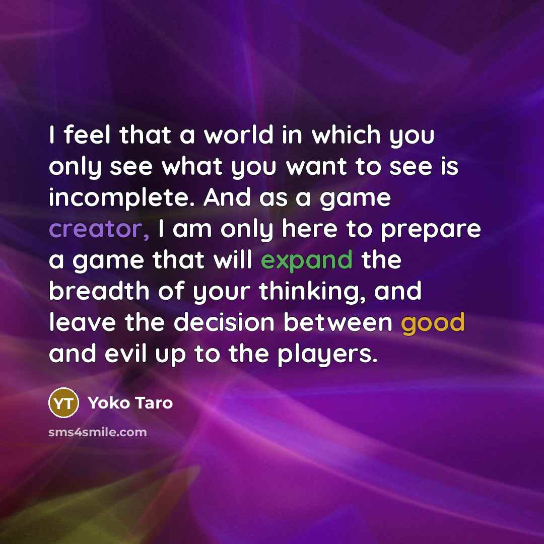 “I feel that a world in which you only see what you want to see is incomplete. And as a game creator, I am only here to prepare a game that will expand the breadth of your thinking, and leave the decision between good and evil up to the players.” quote by Yoko Taro