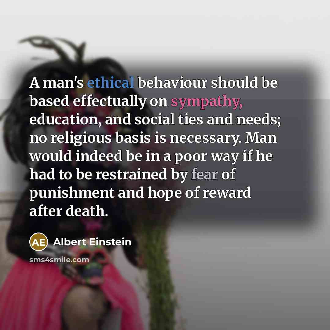 “A man's ethical behaviour should be based effectually on sympathy, education, and social ties and needs; no religious basis is necessary. Man would indeed be in a poor way if he had to be restrained by fear of punishment and hope of reward after death.” quote by Albert Einstein