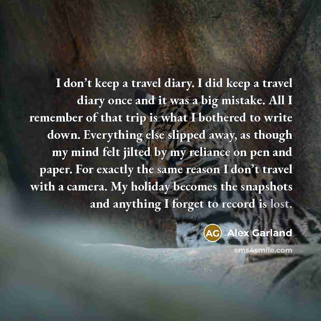“I don’t keep a travel diary. I did keep a travel diary once and it was a big mistake. All I remember of that trip is what I bothered to write down. Everything else slipped away, as though my mind felt jilted by my reliance on pen and paper. For exactly the same reason I don’t travel with a camera…” quote by Alex Garland