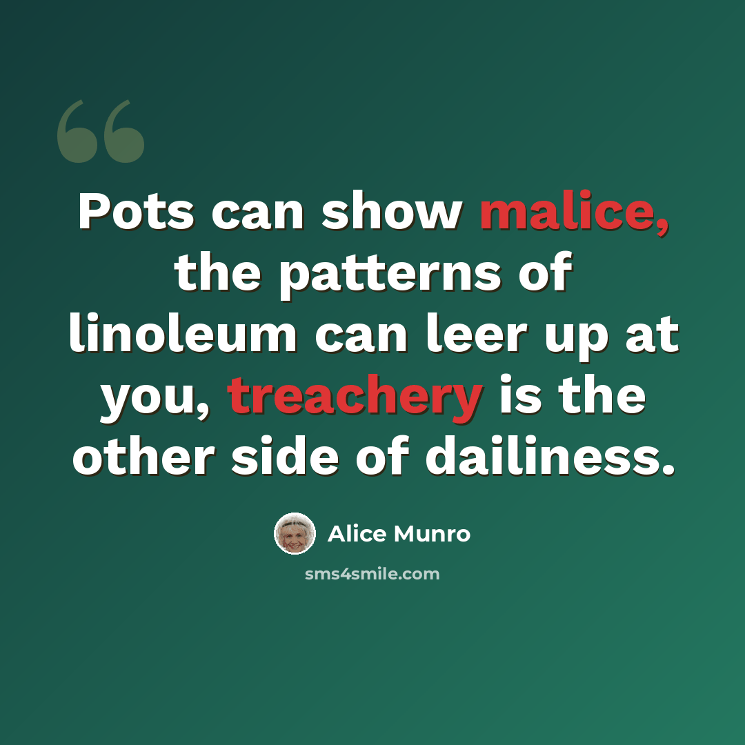 “Pots can show malice, the patterns of linoleum can leer up at you, treachery is the other side of dailiness.” quote by Alice Munro