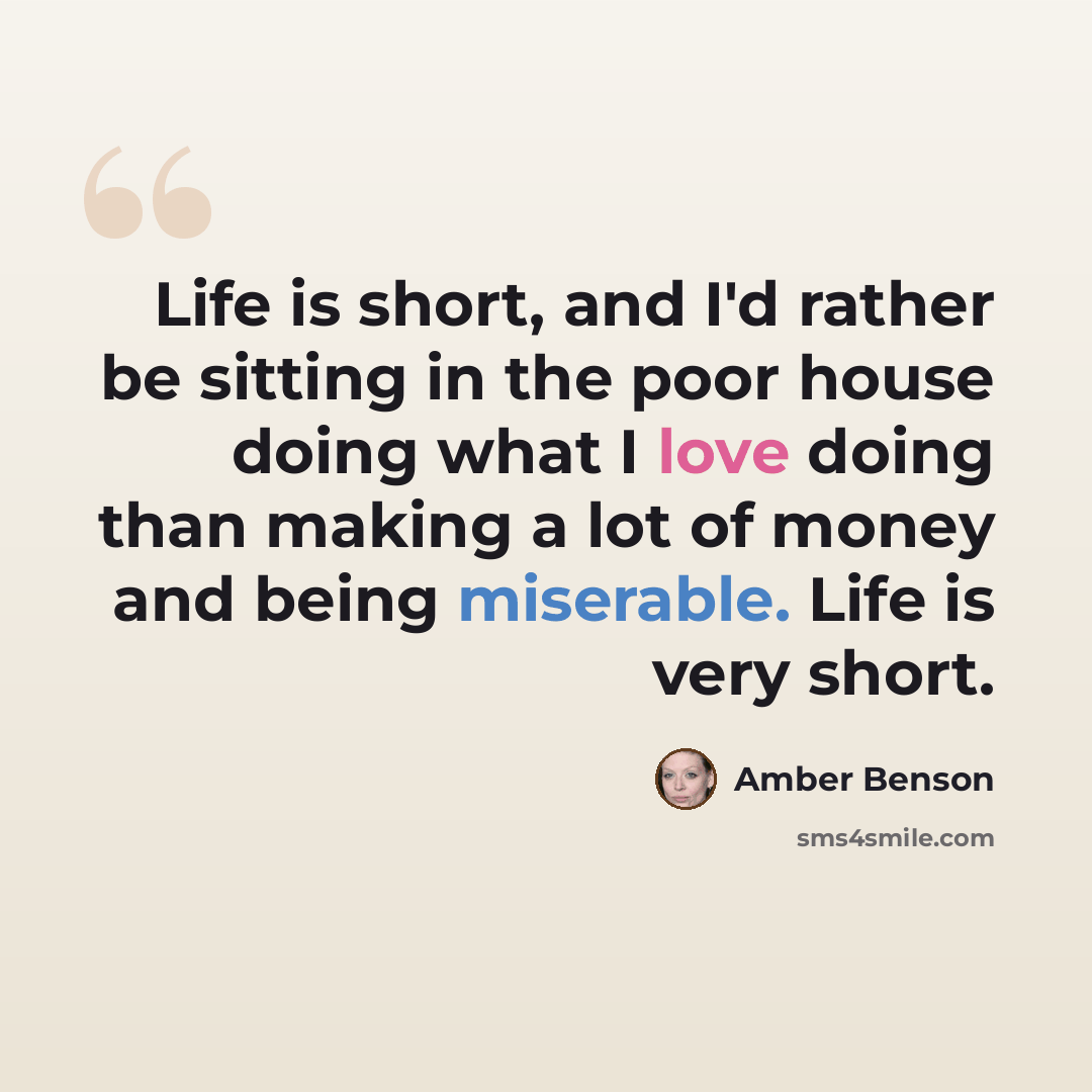 “Life is short, and I'd rather be sitting in the poor house doing what I love doing than making a lot of money and being miserable. Life is very short.” quote by Amber Benson