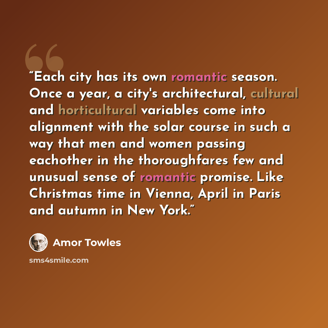 “Each city has its own romantic season. Once a year, a city's architectural, cultural and horticultural variables come into alignment with the solar course in such a way that men and women passing eachother in the thoroughfares few and unusual sense of romantic promise. Like Christmas time in…” quote by Amor Towles