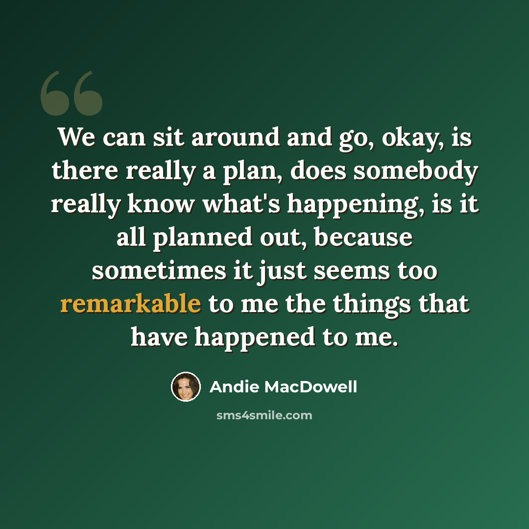“We can sit around and go, okay, is there really a plan, does somebody really know what's happening, is it all planned out, because sometimes it just seems too remarkable to me the things that have happened to me.” quote by Andie MacDowell