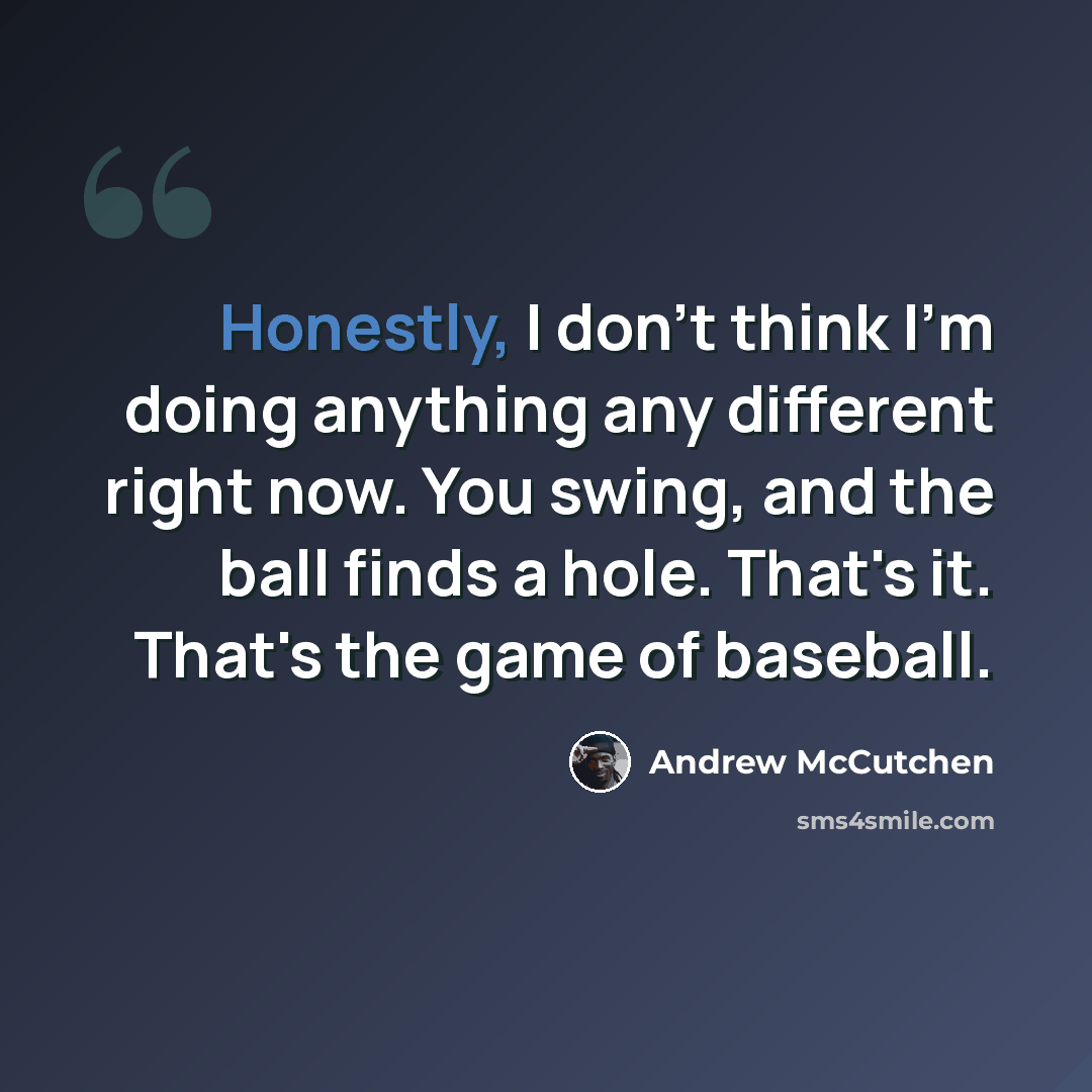 “Honestly, I don't think I'm doing anything any different right now. You swing, and the ball finds a hole. That's it. That's the game of baseball.” quote by Andrew McCutchen
